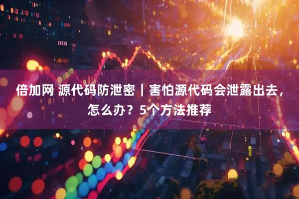倍加网 源代码防泄密｜害怕源代码会泄露出去，怎么办？5个方法推荐