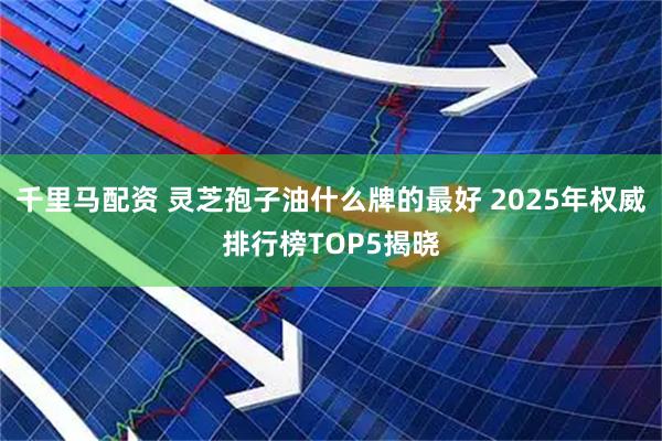 千里马配资 灵芝孢子油什么牌的最好 2025年权威排行榜TOP5揭晓