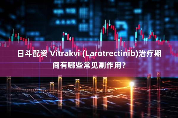 日斗配资 Vitrakvi (Larotrectinib)治疗期间有哪些常见副作用？