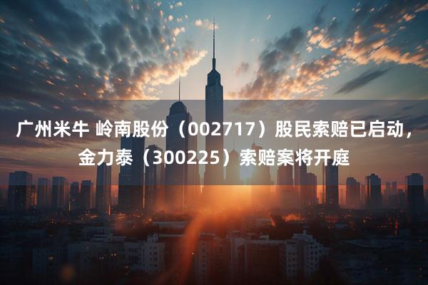 广州米牛 岭南股份（002717）股民索赔已启动，金力泰（300225）索赔案将开庭