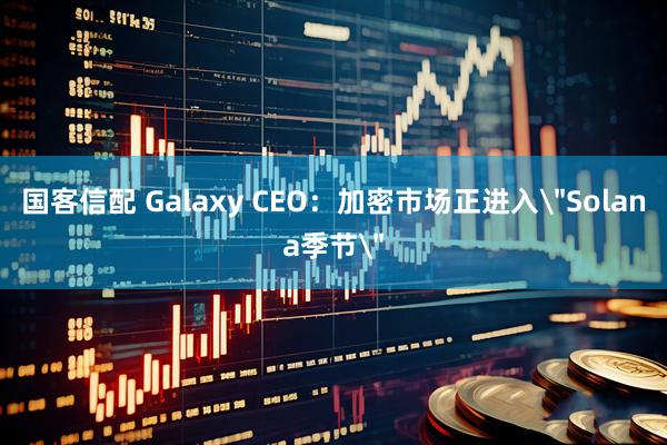 国客信配 Galaxy CEO：加密市场正进入＂Solana季节＂