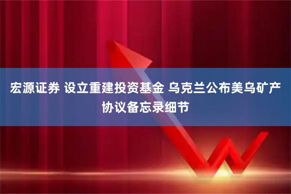 宏源证券 设立重建投资基金 乌克兰公布美乌矿产协议备忘录细节