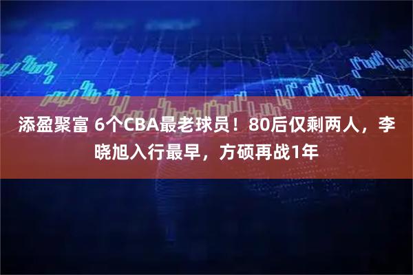 添盈聚富 6个CBA最老球员！80后仅剩两人，李晓旭入行最早，方硕再战1年