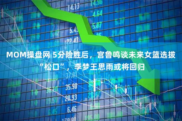 MOM操盘网 5分险胜后，宫鲁鸣谈未来女篮选拔“松口”，李梦王思雨或将回归