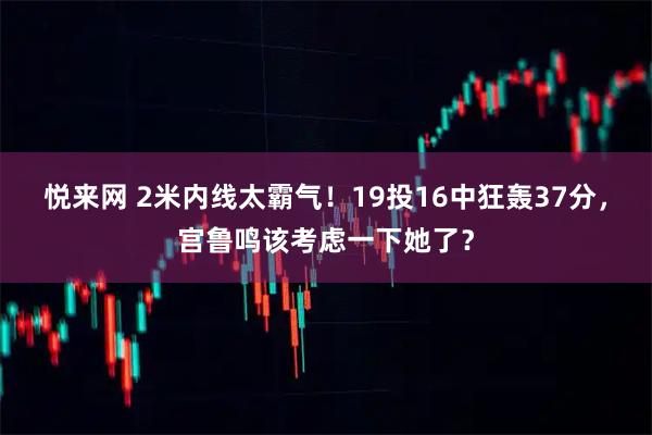 悦来网 2米内线太霸气!19投16中狂轰37分,宫鲁鸣该考虑一下她了?