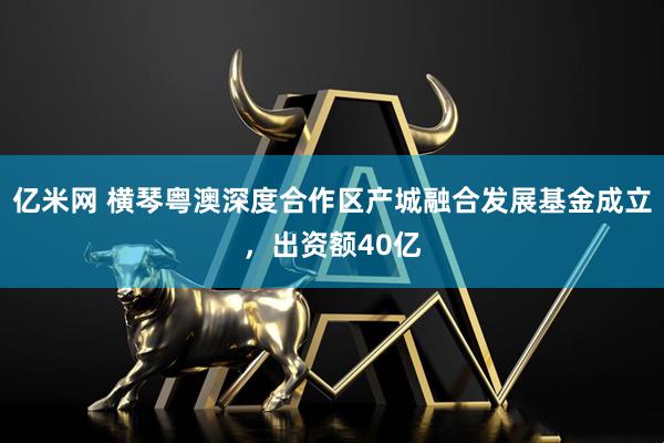 亿米网 横琴粤澳深度合作区产城融合发展基金成立，出资额40亿
