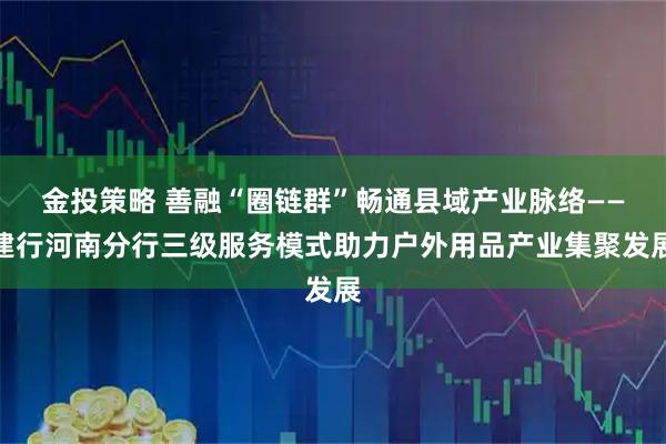 金投策略 善融“圈链群”畅通县域产业脉络——建行河南分行三级服务模式助力户外用品产业集聚发展
