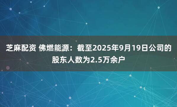 芝麻配资 佛燃能源：截至2025年9月19日公司的股东人数为2.5万余户