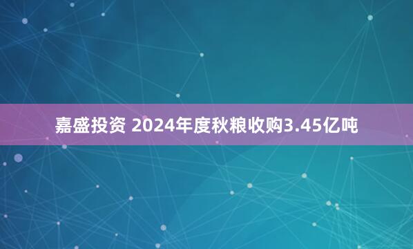 嘉盛投资 2024年度秋粮收购3.45亿吨