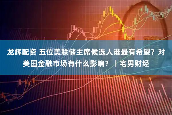 龙辉配资 五位美联储主席候选人谁最有希望？对美国金融市场有什么影响？｜宅男财经